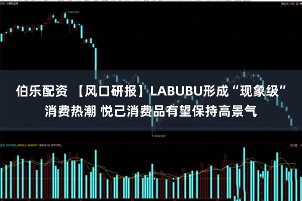 伯乐配资 【风口研报】LABUBU形成“现象级”消费热潮 悦己消费品有望保持高景气