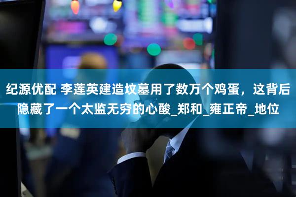 纪源优配 李莲英建造坟墓用了数万个鸡蛋，这背后隐藏了一个太监无穷的心酸_郑和_雍正帝_地位