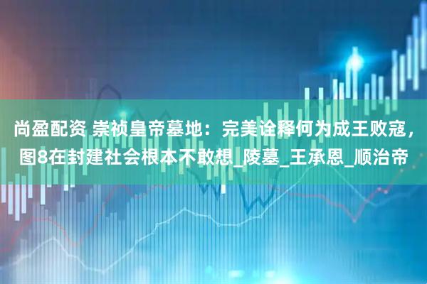 尚盈配资 崇祯皇帝墓地：完美诠释何为成王败寇，图8在封建社会根本不敢想_陵墓_王承恩_顺治帝