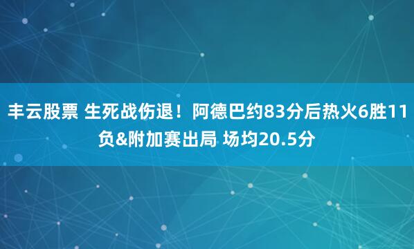 丰云股票 生死战伤退！阿德巴约83分后热火6胜11负&附加赛出局 场均20.5分