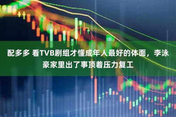 配多多 看TVB剧组才懂成年人最好的体面,李泳豪家里出了事顶着压力复工