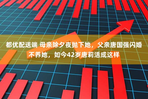 都优配送端 母亲除夕夜抛下她，父亲唐国强闪婚不养她，如今42岁唐莉活成这样