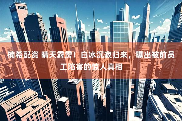 楠希配资 晴天霹雳!白冰沉寂归来,曝出被前员工陷害的惊人真相