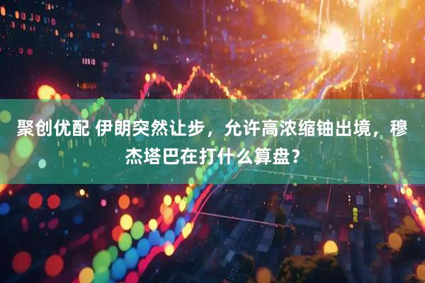 聚创优配 伊朗突然让步，允许高浓缩铀出境，穆杰塔巴在打什么算盘？