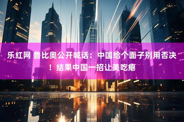 乐红网 鲁比奥公开喊话：中国给个面子别用否决！结果中国一招让美吃瘪