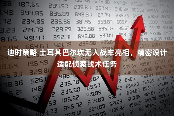 迪时策略 土耳其巴尔坎无人战车亮相，精密设计适配侦察战术任务